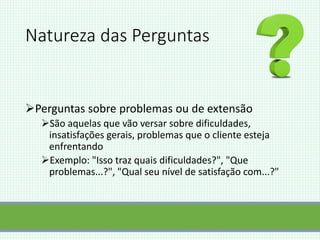 Natureza das Perguntas
Perguntas sobre problemas ou de extensão
São aquelas que vão versar sobre dificuldades,
insatisfações gerais, problemas que o cliente esteja
enfrentando
Exemplo: "Isso traz quais dificuldades?", "Que
problemas...?", "Qual seu nível de satisfação com...?"
 