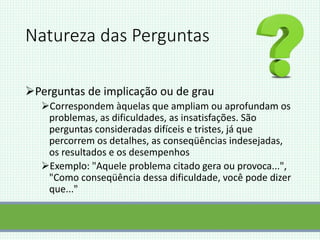 Natureza das Perguntas
Perguntas de implicação ou de grau
Correspondem àquelas que ampliam ou aprofundam os
problemas, as dificuldades, as insatisfações. São
perguntas consideradas difíceis e tristes, já que
percorrem os detalhes, as conseqüências indesejadas,
os resultados e os desempenhos
Exemplo: "Aquele problema citado gera ou provoca...",
"Como conseqüência dessa dificuldade, você pode dizer
que..."
 