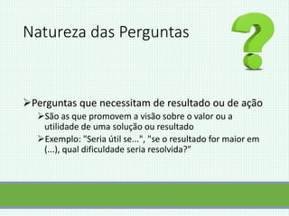 Natureza das Perguntas
Perguntas que necessitam de resultado ou de ação
São as que promovem a visão sobre o valor ou a
utilidade de uma solução ou resultado
Exemplo: "Seria útil se...", "se o resultado for maior em
(...), qual dificuldade seria resolvida?"
 