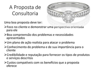 A Proposta de
Consultoria
Uma boa proposta deve ter:
Foco no cliente e demonstrar uma perspectiva orientada
para ele
Boa compreensão dos problemas e necessidades
apresentados
Um plano de ação realista para atacar o problema
Conhecimento do problema e de sua importância para o
cliente
Credibilidade e reputação para fornecer os tipos de produtos
e serviços descritos
Custos compatíveis com os benefícios que a proposta
oferece
 