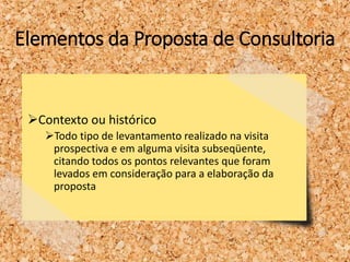 Elementos da Proposta de Consultoria
Contexto ou histórico
Todo tipo de levantamento realizado na visita
prospectiva e em alguma visita subseqüente,
citando todos os pontos relevantes que foram
levados em consideração para a elaboração da
proposta
 