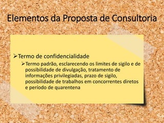 Elementos da Proposta de Consultoria
Termo de confidencialidade
Termo padrão, esclarecendo os limites de sigilo e de
possibilidade de divulgação, tratamento de
informações privilegiadas, prazo de sigilo,
possibilidade de trabalhos em concorrentes diretos
e período de quarentena
 