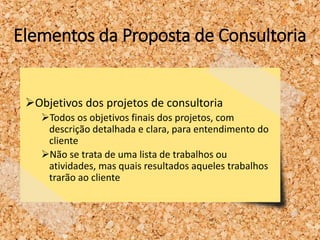 Elementos da Proposta de Consultoria
Objetivos dos projetos de consultoria
Todos os objetivos finais dos projetos, com
descrição detalhada e clara, para entendimento do
cliente
Não se trata de uma lista de trabalhos ou
atividades, mas quais resultados aqueles trabalhos
trarão ao cliente
 
