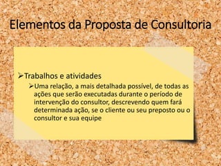 Elementos da Proposta de Consultoria
Trabalhos e atividades
Uma relação, a mais detalhada possível, de todas as
ações que serão executadas durante o período de
intervenção do consultor, descrevendo quem fará
determinada ação, se o cliente ou seu preposto ou o
consultor e sua equipe
 