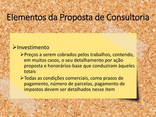 Elementos da Proposta de Consultoria
Investimento
Preços a serem cobrados pelos trabalhos, contendo,
em muitos casos, o seu detalhamento por ação
proposta e honorários-base que conduziram àqueles
totais
Todas as condições comerciais, como prazos de
pagamento, número de parcelas, pagamento de
impostos devem ser detalhados nesse item
 