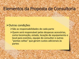 Elementos da Proposta de Consultoria
Outras condições
São as responsabilidades de cada parte
Quem será responsável pelas despesas acessórias,
como locomoção, estada, locação de equipamento e
local para eventos, equipe do consultor e outras
"pontas soltas" que geram custos adicionais às
partes
 