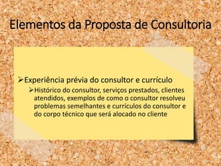 Elementos da Proposta de Consultoria
Experiência prévia do consultor e currículo
Histórico do consultor, serviços prestados, clientes
atendidos, exemplos de como o consultor resolveu
problemas semelhantes e currículos do consultor e
do corpo técnico que será alocado no cliente
 