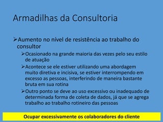Armadilhas da Consultoria
Aumento no nível de resistência ao trabalho do
consultor
Ocasionado na grande maioria das vezes pelo seu estilo
de atuação
Acontece se ele estiver utilizando uma abordagem
muito diretiva e incisiva, se estiver interrompendo em
excesso as pessoas, interferindo de maneira bastante
bruta em sua rotina
Outro ponto se deve ao uso excessivo ou inadequado de
determinada forma de coleta de dados, já que se agrega
trabalho ao trabalho rotineiro das pessoas
Ocupar excessivamente os colaboradores do cliente
 
