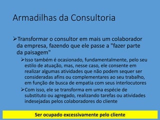 Armadilhas da Consultoria
Transformar o consultor em mais um colaborador
da empresa, fazendo que ele passe a "fazer parte
da paisagem"
Isso também é ocasionado, fundamentalmente, pelo seu
estilo de atuação, mas, nesse caso, ele consente em
realizar algumas atividades que não podem sequer ser
consideradas afins ou complementares ao seu trabalho,
em função de busca de empatia com seus interlocutores
Com isso, ele se transforma em uma espécie de
substituto ou agregado, realizando tarefas ou atividades
indesejadas pelos colaboradores do cliente
Ser ocupado excessivamente pelo cliente
 
