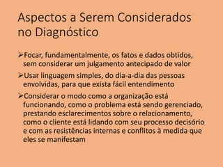Aspectos a Serem Considerados
no Diagnóstico
Focar, fundamentalmente, os fatos e dados obtidos,
sem considerar um julgamento antecipado de valor
Usar linguagem simples, do dia-a-dia das pessoas
envolvidas, para que exista fácil entendimento
Considerar o modo como a organização está
funcionando, como o problema está sendo gerenciado,
prestando esclarecimentos sobre o relacionamento,
como o cliente está lidando com seu processo decisório
e com as resistências internas e conflitos à medida que
eles se manifestam
 