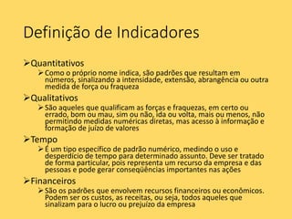 Definição de Indicadores
Quantitativos
Como o próprio nome indica, são padrões que resultam em
números, sinalizando a intensidade, extensão, abrangência ou outra
medida de força ou fraqueza
Qualitativos
São aqueles que qualificam as forças e fraquezas, em certo ou
errado, bom ou mau, sim ou não, ida ou volta, mais ou menos, não
permitindo medidas numéricas diretas, mas acesso à informação e
formação de juízo de valores
Tempo
É um tipo específico de padrão numérico, medindo o uso e
desperdício de tempo para determinado assunto. Deve ser tratado
de forma particular, pois representa um recurso da empresa e das
pessoas e pode gerar conseqüências importantes nas ações
Financeiros
São os padrões que envolvem recursos financeiros ou econômicos.
Podem ser os custos, as receitas, ou seja, todos aqueles que
sinalizam para o lucro ou prejuízo da empresa
 