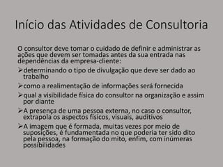 Início das Atividades de Consultoria
O consultor deve tomar o cuidado de definir e administrar as
ações que devem ser tomadas antes da sua entrada nas
dependências da empresa-cliente:
determinando o tipo de divulgação que deve ser dado ao
trabalho
como a realimentação de informações será fornecida
qual a visibilidade física do consultor na organização e assim
por diante
A presença de uma pessoa externa, no caso o consultor,
extrapola os aspectos físicos, visuais, auditivos
A imagem que é formada, muitas vezes por meio de
suposições, é fundamentada no que poderia ter sido dito
pela pessoa, na formação do mito, enfim, com inúmeras
possibilidades
 