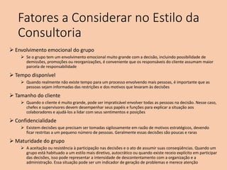 Fatores a Considerar no Estilo da
Consultoria
 Envolvimento emocional do grupo
 Se o grupo tem um envolvimento emocional muito grande com a decisão, incluindo possibilidade de
demissões, promoções ou reorganizações, é conveniente que os responsáveis do cliente assumam maior
parcela de responsabilidade
 Tempo disponível
 Quando realmente não existe tempo para um processo envolvendo mais pessoas, é importante que as
pessoas sejam informadas das restrições e dos motivos que levaram às decisões
 Tamanho do cliente
 Quando o cliente é muito grande, pode ser impraticável envolver todas as pessoas na decisão. Nesse caso,
chefes e supervisores devem desempenhar seus papéis e funções para explicar a situação aos
colaboradores e ajudá-los a lidar com seus sentimentos e posições
 Confidencialidade
 Existem decisões que precisam ser tomadas sigilosamente em razão de motivos estratégicos, devendo
ficar restritas a um pequeno número de pessoas. Geralmente essas decisões são poucas e raras
 Maturidade do grupo
 A aceitação ou resistência à participação nas decisões e o ato de assumir suas conseqüências. Quando um
grupo está habituado a um estilo mais diretivo, autocrático ou quando existe receio explícito em participar
das decisões, isso pode representar a intensidade de descontentamento com a organização e a
administração. Essa situação pode ser um indicador de geração de problemas e merece atenção
 