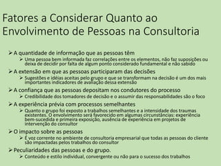 Fatores a Considerar Quanto ao
Envolvimento de Pessoas na Consultoria
A quantidade de informação que as pessoas têm
 Uma pessoa bem informada faz correlações entre os elementos, não faz suposições ou
deixa de decidir por falta de algum ponto considerado fundamental e não sabido
A extensão em que as pessoas participaram das decisões
 Sugestões e idéias aceitas pelo grupo e que se transformam na decisão é um dos mais
importantes indicadores de avaliação dessa extensão
A confiança que as pessoas depositam nos condutores do processo
 Credibilidade dos tomadores de decisão e o assumir das responsabilidades são o foco
A experiência prévia com processos semelhantes
 Quanto o grupo foi exposto a trabalhos semelhantes e a intensidade dos traumas
existentes. O envolvimento será favorecido em algumas circunstâncias: experiência
bem-sucedida e primeira exposição, ausência de experiência em projetos de
intervenção do consultor
O impacto sobre as pessoas
 É voz corrente no ambiente de consultoria empresarial que todas as pessoas do cliente
são impactadas pelos trabalhos do consultor
Peculiaridades das pessoas e do grupo.
 Conteúdo e estilo individual, convergente ou não para o sucesso dos trabalhos
 