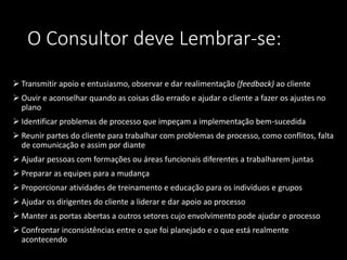 O Consultor deve Lembrar-se:
 Transmitir apoio e entusiasmo, observar e dar realimentação (feedback) ao cliente
 Ouvir e aconselhar quando as coisas dão errado e ajudar o cliente a fazer os ajustes no
plano
 Identificar problemas de processo que impeçam a implementação bem-sucedida
 Reunir partes do cliente para trabalhar com problemas de processo, como conflitos, falta
de comunicação e assim por diante
 Ajudar pessoas com formações ou áreas funcionais diferentes a trabalharem juntas
 Preparar as equipes para a mudança
 Proporcionar atividades de treinamento e educação para os indivíduos e grupos
 Ajudar os dirigentes do cliente a liderar e dar apoio ao processo
 Manter as portas abertas a outros setores cujo envolvimento pode ajudar o processo
 Confrontar inconsistências entre o que foi planejado e o que está realmente
acontecendo
 