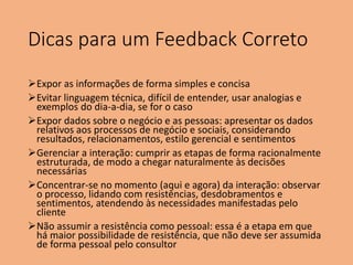 Dicas para um Feedback Correto
Expor as informações de forma simples e concisa
Evitar linguagem técnica, difícil de entender, usar analogias e
exemplos do dia-a-dia, se for o caso
Expor dados sobre o negócio e as pessoas: apresentar os dados
relativos aos processos de negócio e sociais, considerando
resultados, relacionamentos, estilo gerencial e sentimentos
Gerenciar a interação: cumprir as etapas de forma racionalmente
estruturada, de modo a chegar naturalmente às decisões
necessárias
Concentrar-se no momento (aqui e agora) da interação: observar
o processo, lidando com resistências, desdobramentos e
sentimentos, atendendo às necessidades manifestadas pelo
cliente
Não assumir a resistência como pessoal: essa é a etapa em que
há maior possibilidade de resistência, que não deve ser assumida
de forma pessoal pelo consultor
 
