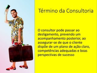 Término da Consultoria
O consultor pode passar ao
desligamento, prevendo um
acompanhamento posterior, ao
assegurar-se de que o cliente
dispõe de um plano de ação claro,
competências adequadas e boas
perspectivas de sucesso
 