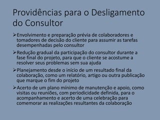 Providências para o Desligamento
do Consultor
Envolvimento e preparação prévia de colaboradores e
tomadores de decisão do cliente para assumir as tarefas
desempenhadas pelo consultor
Redução gradual da participação do consultor durante a
fase final do projeto, para que o cliente se acostume a
resolver seus problemas sem sua ajuda
Planejamento desde o início de um resultado final da
colaboração, como um relatório, artigo ou outra publicação
que marque o fim do projeto
Acerto de um plano mínimo de manutenção e apoio, como
visitas ou reuniões, com periodicidade definida, para o
acompanhamento e acerto de uma celebração para
comemorar as realizações resultantes da colaboração
 