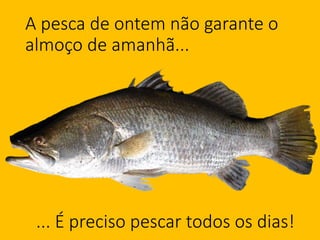 A pesca de ontem não garante o
almoço de amanhã...
... É preciso pescar todos os dias!
 