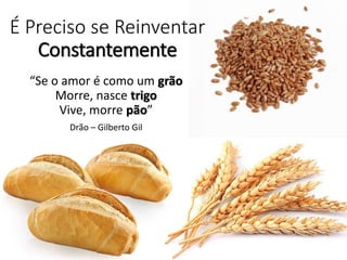É Preciso se Reinventar
Constantemente
“Se o amor é como um grão
Morre, nasce trigo
Vive, morre pão”
Drão – Gilberto Gil
 