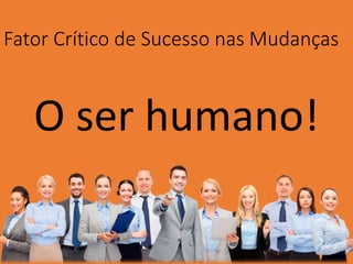 Fator Crítico de Sucesso nas Mudanças
O ser humano!
 