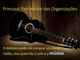 Principal Patrimônio das Organizações
O dinheiro pode até comprar um ótimo
violão, mas quem faz o som é o músico
 
