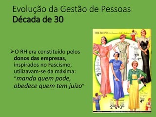 Evolução da Gestão de Pessoas
Década de 30
O RH era constituído pelos
donos das empresas,
inspirados no Fascismo,
utilizavam-se da máxima:
“manda quem pode,
obedece quem tem juízo”
 