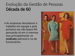 Evolução da Gestão de Pessoas
Década de 60
As empresas descobrem o
trabalho em equipe e pela
primeira vez não fazem RH
pensando só em si mesmas
mas principalmente no
sindicato patronal e no de
funcionários
 