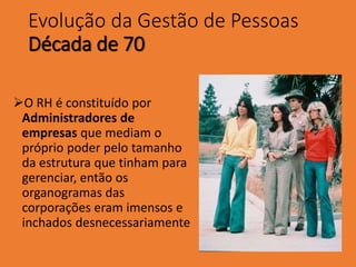 Evolução da Gestão de Pessoas
Década de 70
O RH é constituído por
Administradores de
empresas que mediam o
próprio poder pelo tamanho
da estrutura que tinham para
gerenciar, então os
organogramas das
corporações eram imensos e
inchados desnecessariamente
 