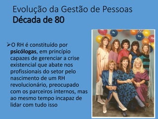 Evolução da Gestão de Pessoas
Década de 80
O RH é constituído por
psicólogas, em princípio
capazes de gerenciar a crise
existencial que abate nos
profissionais do setor pelo
nascimento de um RH
revolucionário, preocupado
com os parceiros internos, mas
ao mesmo tempo incapaz de
lidar com tudo isso
 