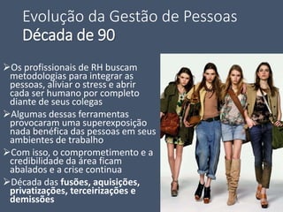 Evolução da Gestão de Pessoas
Década de 90
Os profissionais de RH buscam
metodologias para integrar as
pessoas, aliviar o stress e abrir
cada ser humano por completo
diante de seus colegas
Algumas dessas ferramentas
provocaram uma superexposição
nada benéfica das pessoas em seus
ambientes de trabalho
Com isso, o comprometimento e a
credibilidade da área ficam
abalados e a crise continua
Década das fusões, aquisições,
privatizações, terceirizações e
demissões
 