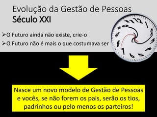Evolução da Gestão de Pessoas
Século XXI
O Futuro ainda não existe, crie-o
O Futuro não é mais o que costumava ser
Nasce um novo modelo de Gestão de Pessoas
e vocês, se não forem os pais, serão os tios,
padrinhos ou pelo menos os parteiros!
 