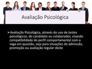 Avaliação Psicológica
Avaliação Psicológica, através do uso de testes
psicológicos, do candidato ou colaborador, visando
compatibilidade do perfil comportamental com a
vaga em questão, seja para situações de admissão,
promoção ou avaliação regular deste
 