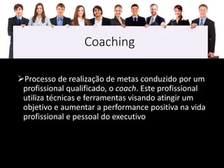 Coaching
Processo de realização de metas conduzido por um
profissional qualificado, o coach. Este profissional
utiliza técnicas e ferramentas visando atingir um
objetivo e aumentar a performance positiva na vida
profissional e pessoal do executivo
 