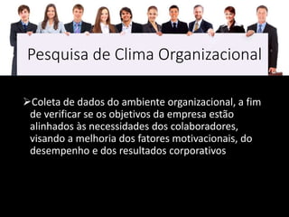 Pesquisa de Clima Organizacional
Coleta de dados do ambiente organizacional, a fim
de verificar se os objetivos da empresa estão
alinhados às necessidades dos colaboradores,
visando a melhoria dos fatores motivacionais, do
desempenho e dos resultados corporativos
 