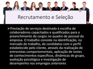 Recrutamento e Seleção
Prestação de serviços destinada à escolha de
colaboradores capacitados e qualificados para o
preenchimento de cargos no quadro de pessoal da
empresa. O trabalho consiste na identificação, no
mercado de trabalho, de candidatos com o perfil
estabelecido pelo cliente, através da realização de
entrevistas comportamentais, aplicação de testes
de conhecimentos específicos, dinâmicas de grupo,
avaliação psicológica e investigação de
desempenho nos empregos anteriores
 