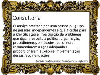 Consultoria
O serviço prestado por uma pessoa ou grupo
de pessoas, independentes e qualificadas para
a identificação e investigação de problemas
que digam respeito a política, organização,
procedimentos e métodos, de forma a
recomendarem a ação adequada e
proporcionarem auxílio na implementação
dessas recomendações
Institute of Management Consultants, da Inglaterra
 