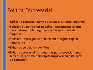 Política Empresarial
Utilizar o consultor como observador externo imparcial
Solicitar ou patrocinar trabalhos que possam ter por
base determinadas argumentações na cúpula da
empresa
Solicitar uma segunda opinião sobre algum tópico
importante
Evitar ou solucionar conflitos
Evitar ou conseguir ferramentas para gerenciar uma
séria crise, por meio da capitalização de credibilidade
do consultor
 
