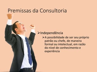 Premissas da Consultoria
Independência
A possibilidade de ser seu próprio
patrão ou chefe, de maneira
formal ou intelectual, em razão
do nível de conhecimento e
experiência
 