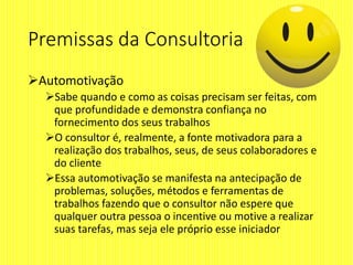 Premissas da Consultoria
Automotivação
Sabe quando e como as coisas precisam ser feitas, com
que profundidade e demonstra confiança no
fornecimento dos seus trabalhos
O consultor é, realmente, a fonte motivadora para a
realização dos trabalhos, seus, de seus colaboradores e
do cliente
Essa automotivação se manifesta na antecipação de
problemas, soluções, métodos e ferramentas de
trabalhos fazendo que o consultor não espere que
qualquer outra pessoa o incentive ou motive a realizar
suas tarefas, mas seja ele próprio esse iniciador
 