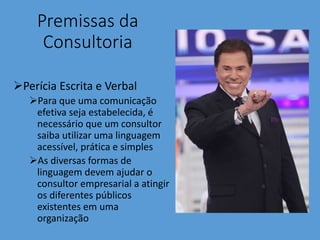 Premissas da
Consultoria
Perícia Escrita e Verbal
Para que uma comunicação
efetiva seja estabelecida, é
necessário que um consultor
saiba utilizar uma linguagem
acessível, prática e simples
As diversas formas de
linguagem devem ajudar o
consultor empresarial a atingir
os diferentes públicos
existentes em uma
organização
 