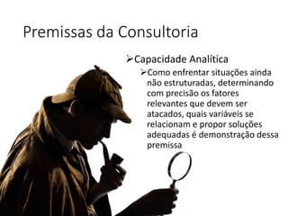 Premissas da Consultoria
Capacidade Analítica
Como enfrentar situações ainda
não estruturadas, determinando
com precisão os fatores
relevantes que devem ser
atacados, quais variáveis se
relacionam e propor soluções
adequadas é demonstração dessa
premissa
 