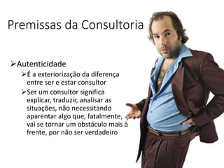 Premissas da Consultoria
Autenticidade
É a exteriorização da diferença
entre ser e estar consultor
Ser um consultor significa
explicar, traduzir, analisar as
situações, não necessitando
aparentar algo que, fatalmente,
vai se tornar um obstáculo mais à
frente, por não ser verdadeiro
 
