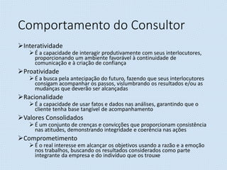 Comportamento do Consultor
Interatividade
 É a capacidade de interagir produtivamente com seus interlocutores,
proporcionando um ambiente favorável à continuidade de
comunicação e à criação de confiança
Proatividade
 É a busca pela antecipação do futuro, fazendo que seus interlocutores
consigam acompanhar os passos, vislumbrando os resultados e/ou as
mudanças que deverão ser alcançadas
Racionalidade
 É a capacidade de usar fatos e dados nas análises, garantindo que o
cliente tenha base tangível de acompanhamento
Valores Consolidados
 É um conjunto de crenças e convicções que proporcionam consistência
nas atitudes, demonstrando integridade e coerência nas ações
Comprometimento
 É o real interesse em alcançar os objetivos usando a razão e a emoção
nos trabalhos, buscando os resultados considerados como parte
integrante da empresa e do indivíduo que os trouxe
 