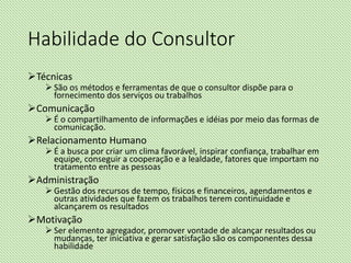 Habilidade do Consultor
Técnicas
 São os métodos e ferramentas de que o consultor dispõe para o
fornecimento dos serviços ou trabalhos
Comunicação
 É o compartilhamento de informações e idéias por meio das formas de
comunicação.
Relacionamento Humano
 É a busca por criar um clima favorável, inspirar confiança, trabalhar em
equipe, conseguir a cooperação e a lealdade, fatores que importam no
tratamento entre as pessoas
Administração
 Gestão dos recursos de tempo, físicos e financeiros, agendamentos e
outras atividades que fazem os trabalhos terem continuidade e
alcançarem os resultados
Motivação
 Ser elemento agregador, promover vontade de alcançar resultados ou
mudanças, ter iniciativa e gerar satisfação são os componentes dessa
habilidade
 