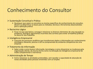 Conhecimento do Consultor
 Sustentação Conceitual e Prática
 Quaisquer que sejam os conceitos ou teorias específicas de conhecimento do consultor,
devem-se determinar as bases para os métodos, técnicas e ferramentas desenvolvidos
para a aplicação prática
 Raciocínio Lógico
 Focar no que seja básico, conseguir relacionar os diversos elementos de uma equação ou
problema, distinguir argumentos incorretos dos corretos para evitar armadilhas práticas
no decorrer dos trabalhos
 Inteligência Empresarial
 Conjunto de processos analíticos que transformam dados e informações em conhecimento
estratégico relevante, preciso e útil na compreensão do ambiente competitivo de uma
empresa
 Tratamento da Informação
 Saber onde e como buscar informação, tecnologias e como disseminar as mudanças pela
organização-cliente, da mesma forma como na utilização da inteligência empresarial de
modo complementar e harmônica
 Administração de Tempo
 Como relacionar as atividades pretendidas, sem exceder a capacidade de absorção de
novas atividades pelas pessoas envolvidas com as funções
 