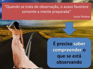 “Quando se trata de observação, o acaso favorece
somente a mente preparada”
Louis Pasteur
É preciso saber
compreender o
que se está
observando
 