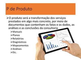 P de Produto
O produto será a transformação dos serviços
prestados em algo mais concreto, por meio de
documentos que contenham os fatos e os dados, as
análises e as conclusões da consultoria
Manuais
Planos
Relatórios
Diagnósticos
Mapeamentos
Análises
Etc.
 