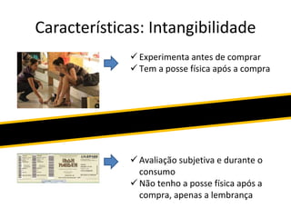 Características: Intangibilidade
 Experimenta antes de comprar
 Tem a posse física após a compra
 Avaliação subjetiva e durante o
consumo
 Não tenho a posse física após a
compra, apenas a lembrança
 