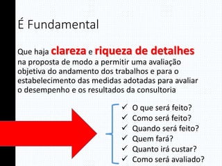 É Fundamental
Que haja clareza e riqueza de detalhes
na proposta de modo a permitir uma avaliação
objetiva do andamento dos trabalhos e para o
estabelecimento das medidas adotadas para avaliar
o desempenho e os resultados da consultoria
 O que será feito?
 Como será feito?
 Quando será feito?
 Quem fará?
 Quanto irá custar?
 Como será avaliado?
 